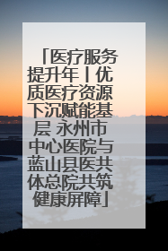 医疗服务提升年丨优质医疗资源下沉赋能基层 永州市中心医院与蓝山县医共体总院共筑健康屏障