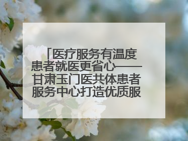 医疗服务有温度 患者就医更省心——甘肃玉门医共体患者服务中心打造优质服务新名片
