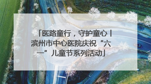 医路童行，守护童心丨滨州市中心医院庆祝“六一”儿童节系列活动