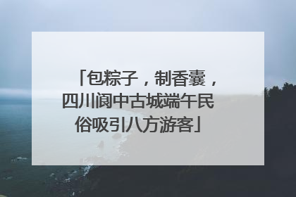 包粽子，制香囊，四川阆中古城端午民俗吸引八方游客