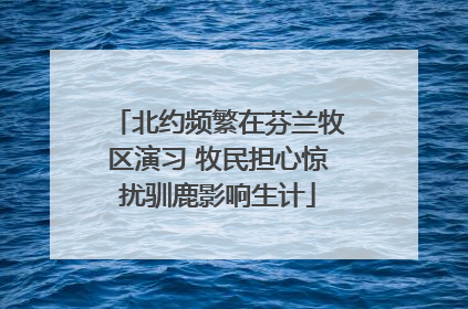 北约频繁在芬兰牧区演习 牧民担心惊扰驯鹿影响生计