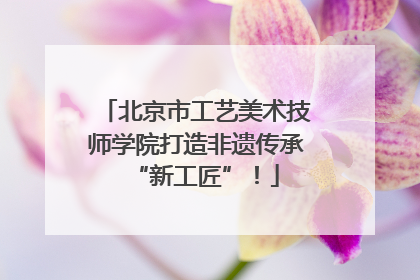 北京市工艺美术技师学院打造非遗传承“新工匠”！