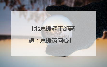 北京援疆干部高超：京援筑同心