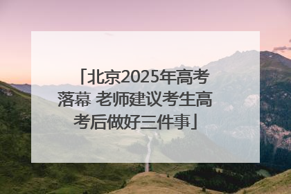 北京2025年高考落幕 老师建议考生高考后做好三件事