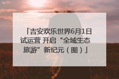 吉安欢乐世界6月1日试运营 开启“全域生态旅游”新纪元（图）