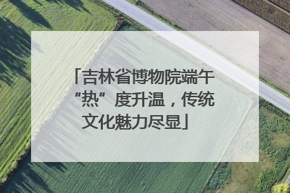 吉林省博物院端午“热”度升温，传统文化魅力尽显