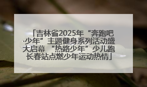 吉林省2025年“奔跑吧·少年”主题健身系列活动盛大启幕 “热路少年”少儿跑长春站点燃少年运动热情
