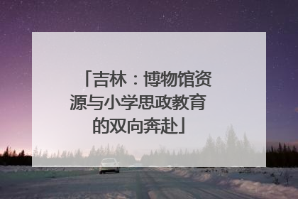 吉林：博物馆资源与小学思政教育的双向奔赴
