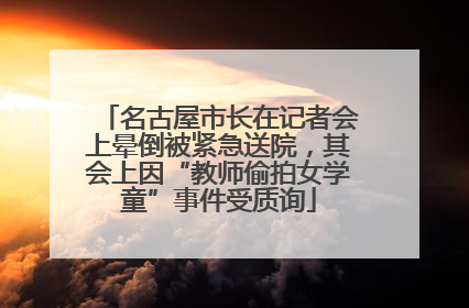 名古屋市长在记者会上晕倒被紧急送院，其会上因“教师偷拍女学童”事件受质询
