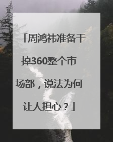 周鸿祎准备干掉360整个市场部，说法为何让人担心？