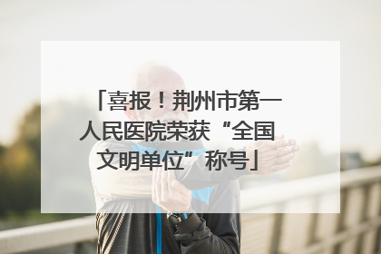 喜报!荆州市第一人民医院荣获“全国文明单位”称号