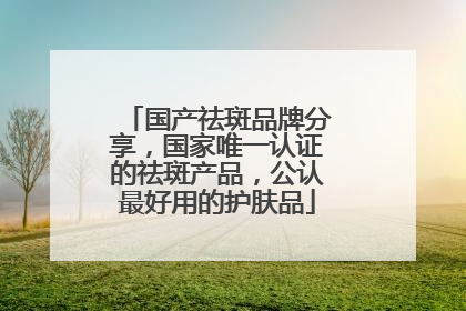 国产祛斑品牌分享，国家唯一认证的祛斑产品，公认最好用的护肤品