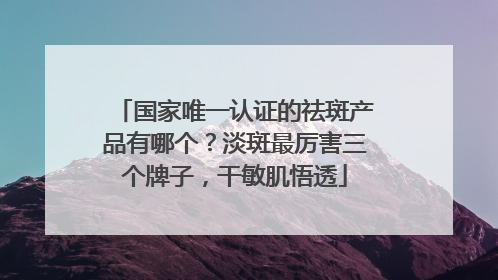 国家唯一认证的祛斑产品有哪个？淡斑最厉害三个牌子，干敏肌悟透