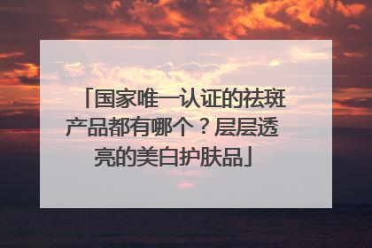 国家唯一认证的祛斑产品都有哪个？层层透亮的美白护肤品