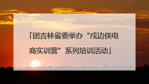 团吉林省委举办“戍边侠电商实训营”系列培训活动