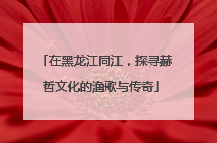 在黑龙江同江，探寻赫哲文化的渔歌与传奇