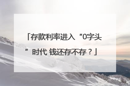 存款利率进入“0字头”时代 钱还存不存？