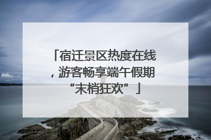 宿迁景区热度在线，游客畅享端午假期“末梢狂欢”