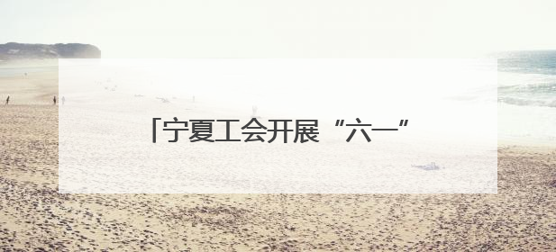 宁夏工会开展“六一”国际儿童节关爱活动