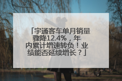宇通客车单月销量骤降12.4%，年内累计增速转负！业绩能否延续增长？