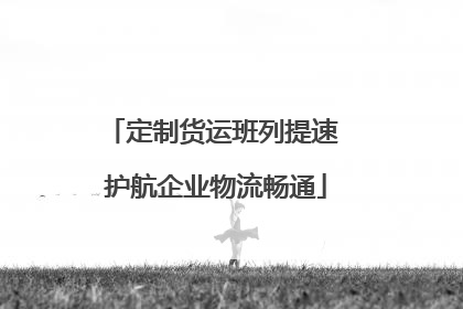定制货运班列提速 护航企业物流畅通