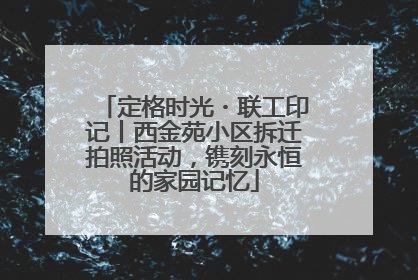 定格时光・联工印记丨西金苑小区拆迁拍照活动，镌刻永恒的家园记忆