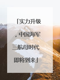 实力升级，中国海军三航母时代即将到来