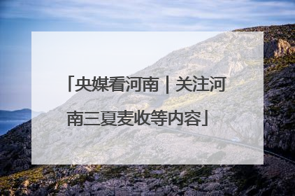 央媒看河南｜关注河南三夏麦收等内容