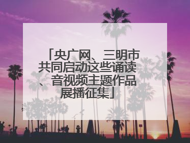 央广网、三明市共同启动这些诵读、音视频主题作品展播征集