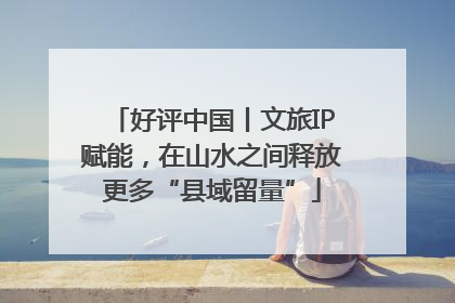 好评中国丨文旅IP赋能，在山水之间释放更多“县域留量”