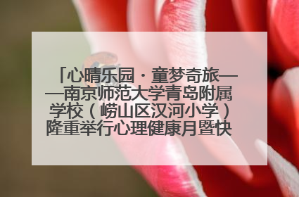 心晴乐园・童梦奇旅——南京师范大学青岛附属学校（崂山区汉河小学）隆重举行心理健康月暨快乐六一游园会