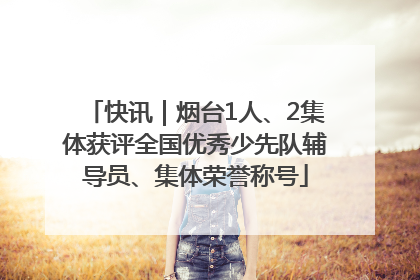 快讯｜烟台1人、2集体获评全国优秀少先队辅导员、集体荣誉称号