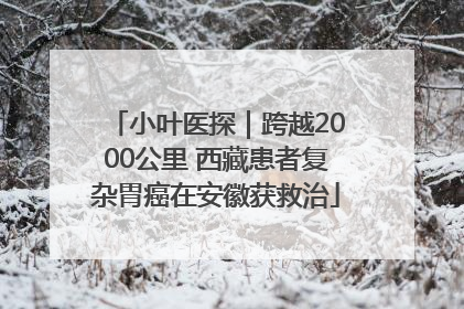 小叶医探｜跨越2000公里 西藏患者复杂胃癌在安徽获救治