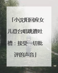 小沈阳回应女儿登台唱跳遭吐槽：接受一切批评的声音