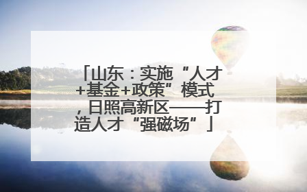 山东：实施“人才+基金+政策”模式，日照高新区——打造人才“强磁场”
