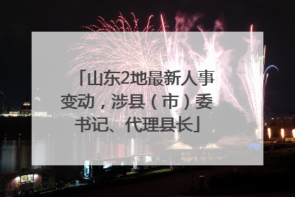 山东2地最新人事变动，涉县（市）委书记、代理县长