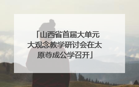 山西省首届大单元 大观念教学研讨会在太原尊成公学召开