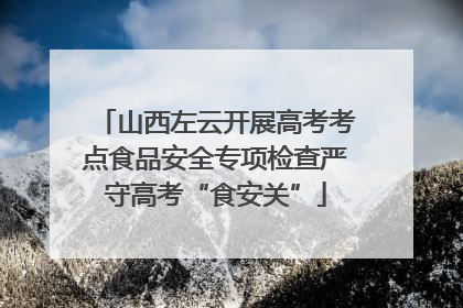 山西左云开展高考考点食品安全专项检查严守高考“食安关”