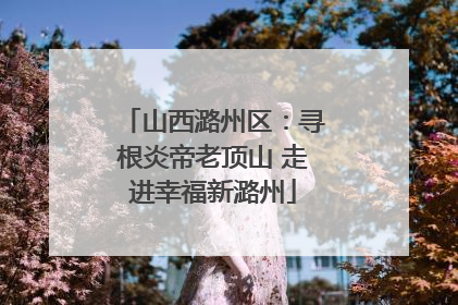 山西潞州区：寻根炎帝老顶山 走进幸福新潞州