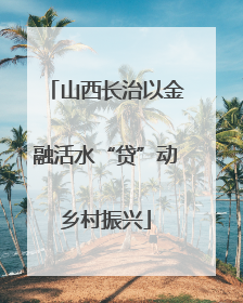 山西长治以金融活水“贷”动乡村振兴