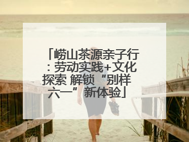 崂山茶源亲子行：劳动实践+文化探索 解锁“别样六一”新体验