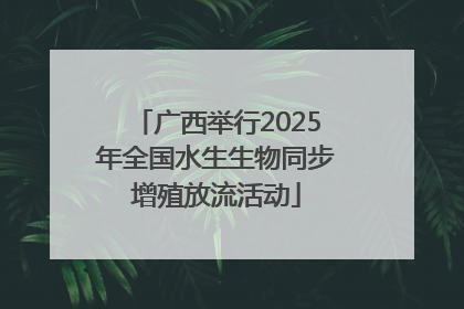 广西举行2025年全国水生生物同步增殖放流活动