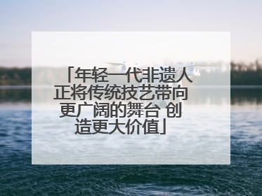 年轻一代非遗人正将传统技艺带向更广阔的舞台 创造更大价值