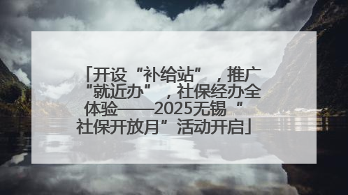 开设“补给站”，推广“就近办”，社保经办全体验——2025无锡“社保开放月”活动开启