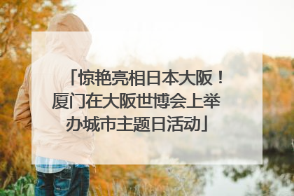 惊艳亮相日本大阪！厦门在大阪世博会上举办城市主题日活动