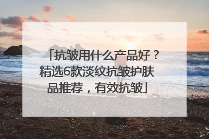抗皱用什么产品好？精选6款淡纹抗皱护肤品推荐，有效抗皱