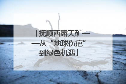 抚顺西露天矿——从“地球伤疤”到绿色机遇