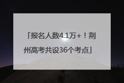 报名人数4.1万+！荆州高考共设36个考点