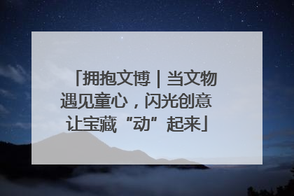 拥抱文博｜当文物遇见童心，闪光创意让宝藏“动”起来