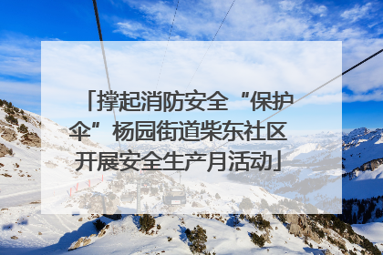 撑起消防安全“保护伞”杨园街道柴东社区开展安全生产月活动